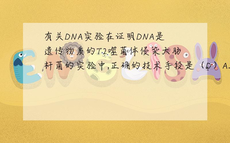 有关DNA实验在证明DNA是遗传物质的T2噬菌体侵染大肠杆菌的实验中,正确的技术手段是（D）A.B.C.用32P和35S同时标记T2噬菌体D.用标记过的大肠杆菌去培养T2噬菌体1.为什么C不对?是不是因为没有