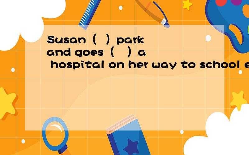Susan（  ）park and goes（   ）a hospital on her way to school every day.A.passes；pass   B.past；pass      C.passes；past           选C.为什么咧?My mum （    ）me tidy up my room every morning.A.asks          B.makes       C.decides