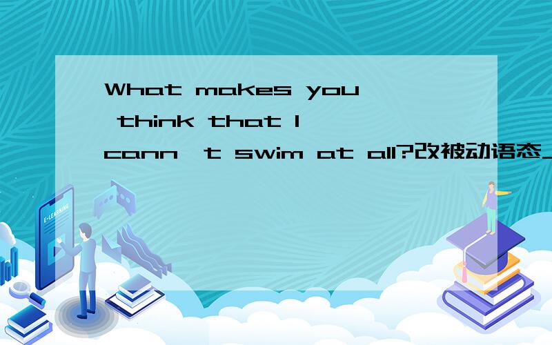 What makes you think that I cann't swim at all?改被动语态_______ _______ ________ you _______ _______ think that I can't swim at all?