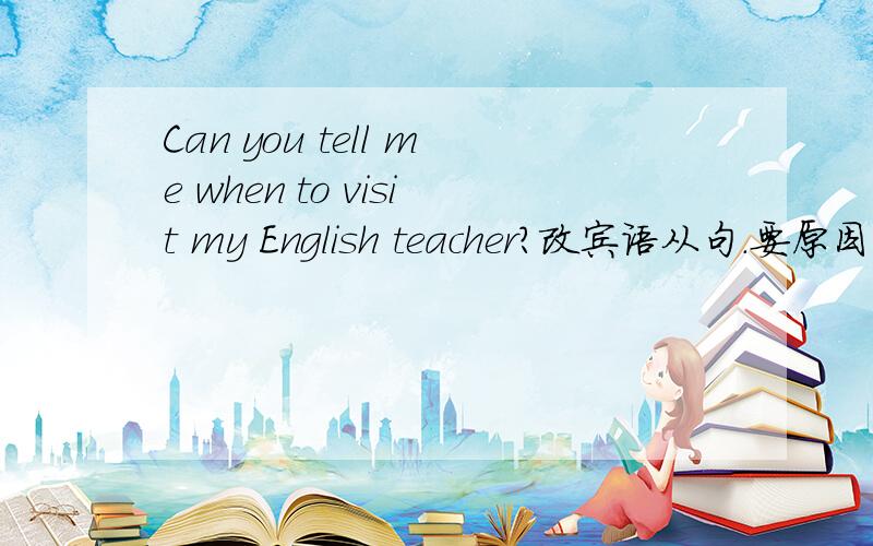 Can you tell me when to visit my English teacher?改宾语从句.要原因.