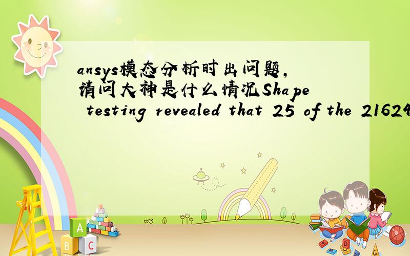 ansys模态分析时出问题,请问大神是什么情况Shape testing revealed that 25 of the 21624 new or modified elements violate shape warning limits.To review test results,please see the output file or issue the CHECK command.