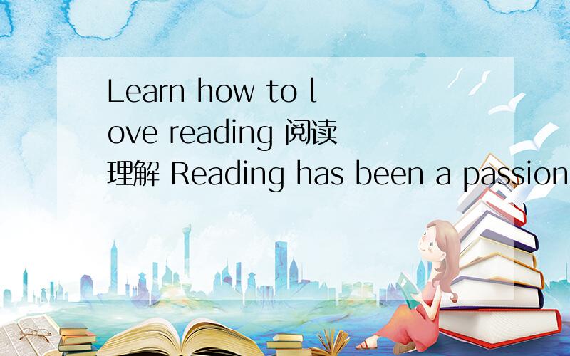 Learn how to love reading 阅读理解 Reading has been a passion all my life.When I was little,my mother read to me.I consumed books growing up.Many nights were spent hiding under the covers with a flashlight to finish a book.Gone with the wind capt