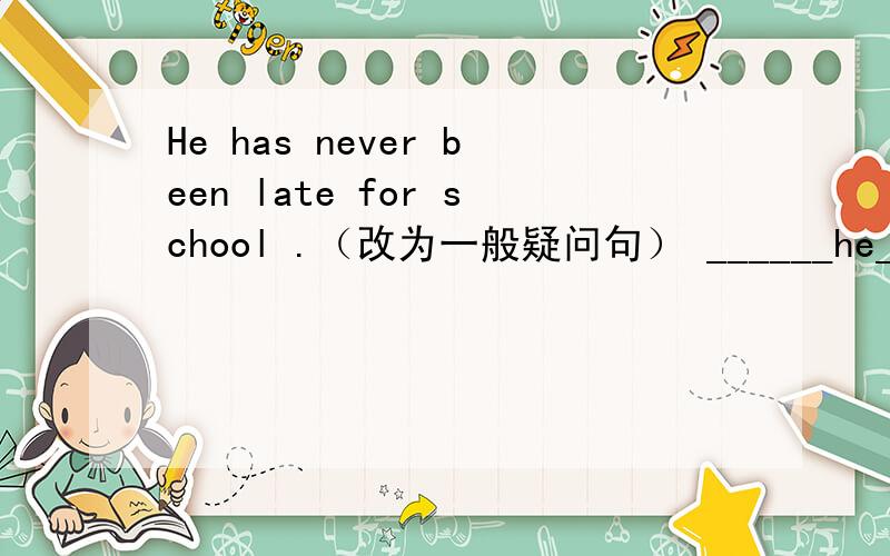 He has never been late for school .（改为一般疑问句） ______he______been late for school?