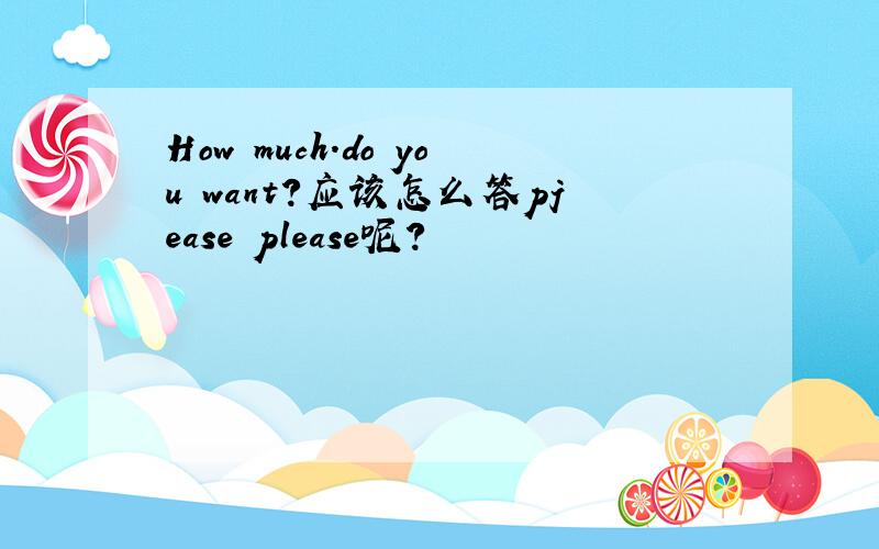 How much.do you want?应该怎么答pjease please呢？
