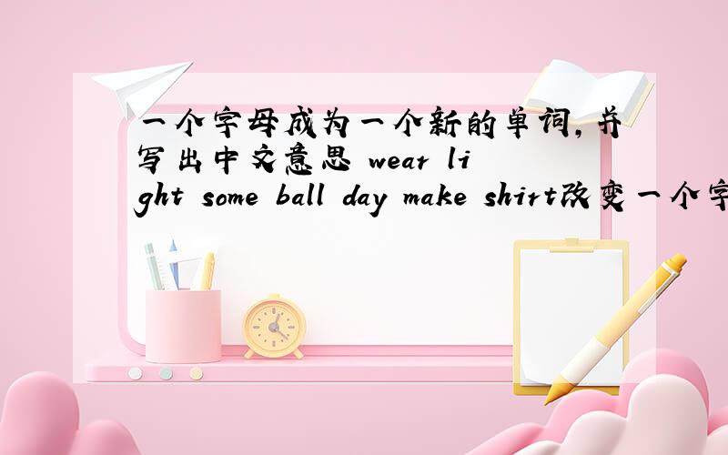 一个字母成为一个新的单词,并写出中文意思 wear light some ball day make shirt改变一个字母,使它成为一个新单词1.wear 2.light 3.some 4.ball 5.day 6.make 7.shirt