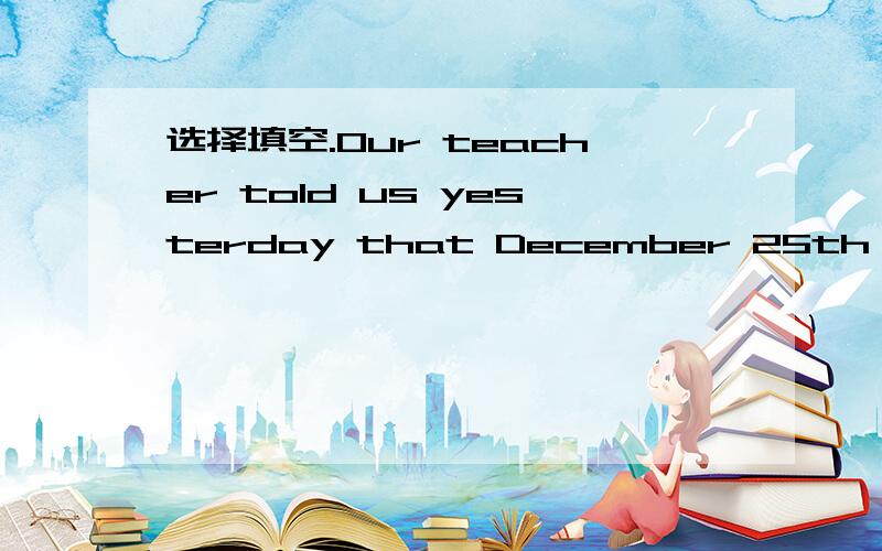 选择填空.Our teacher told us yesterday that December 25th ____ Christmas Day.A.was B.is像12月25日是圣诞节是客观真理吗?