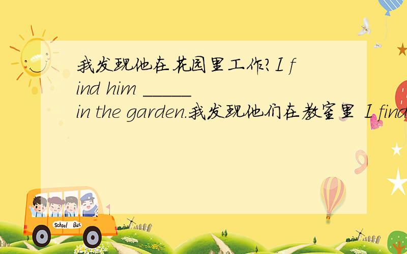 我发现他在花园里工作?I find him _____ in the garden.我发现他们在教室里 I find them ___ ___ ____