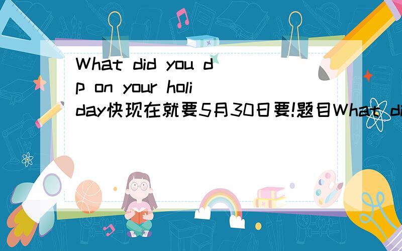 What did you dp on your holiday快现在就要5月30日要!题目What did you do on your holiday的英语作文 写错啦