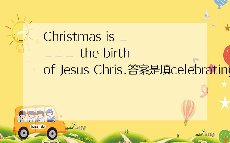 Christmas is ____ the birth of Jesus Chris.答案是填celebrating还是to celebrate?为什么?求大神...
