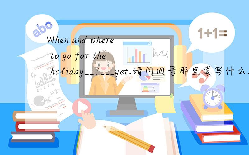 When and where to go for the holiday__?___yet.请问问号那里填写什么.