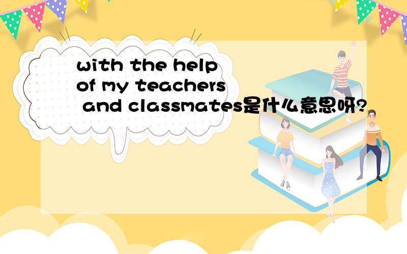 with the help of my teachers and classmates是什么意思呀?