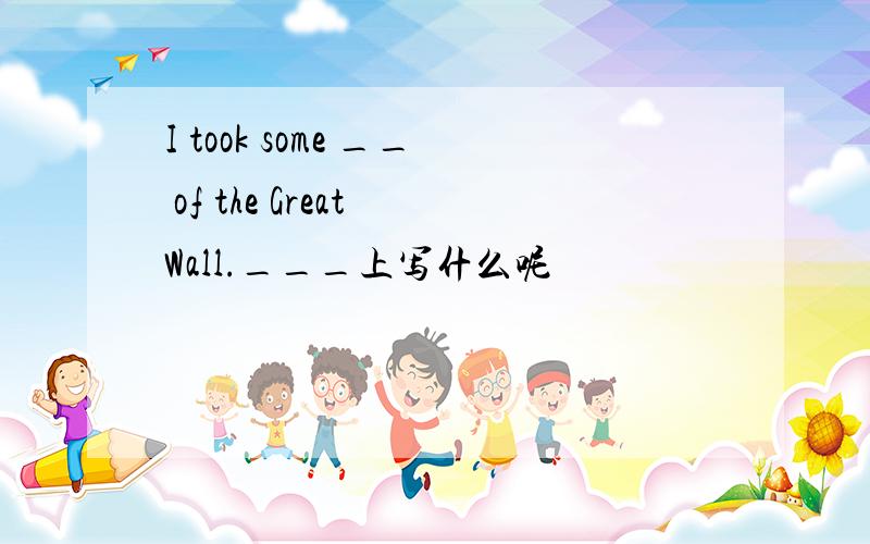 I took some __ of the Great Wall.___上写什么呢