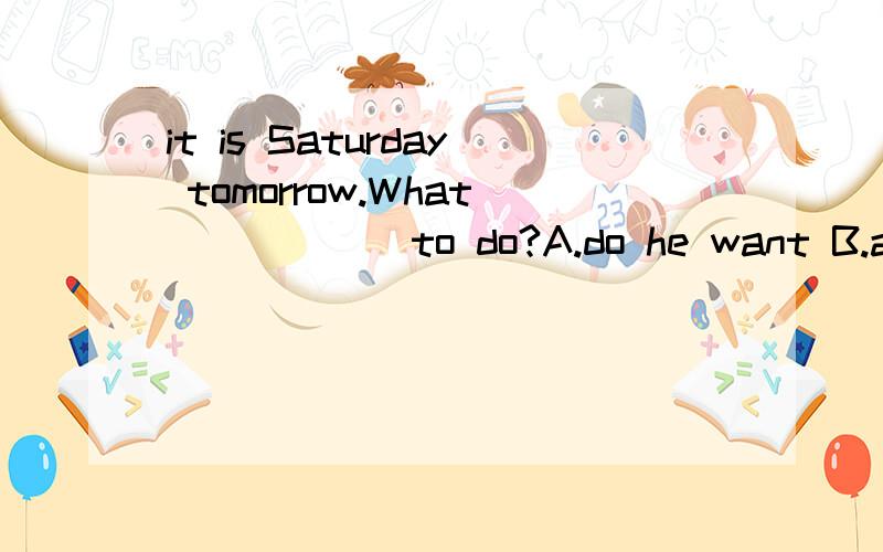 it is Saturday tomorrow.What______to do?A.do he want B.are you doing C.are you do D.are you going快吖 (>.回答加理由