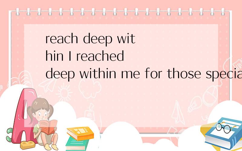 reach deep within I reached deep within me for those special feelings that had made up our friendships