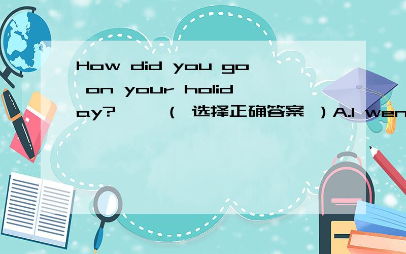 How did you go on your holiday?—— （ 选择正确答案 ）A.I went to Beijing.B.I went by train.C.I went there last week.这是我的考试题，我写了A，他却给我一个大叉叉！