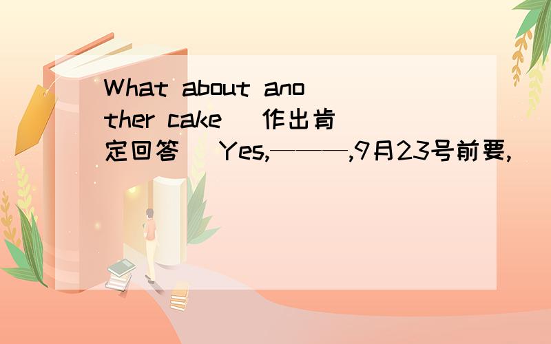 What about another cake （作出肯定回答） Yes,———,9月23号前要,