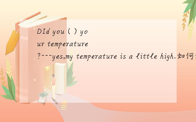 DId you ( ) your temperature?---yes,my temperature is a little high.如何填?