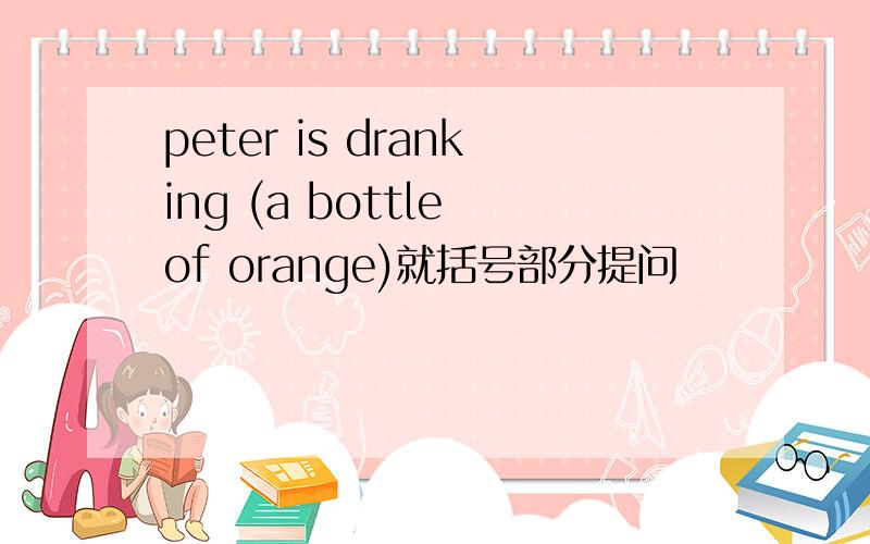 peter is dranking (a bottle of orange)就括号部分提问