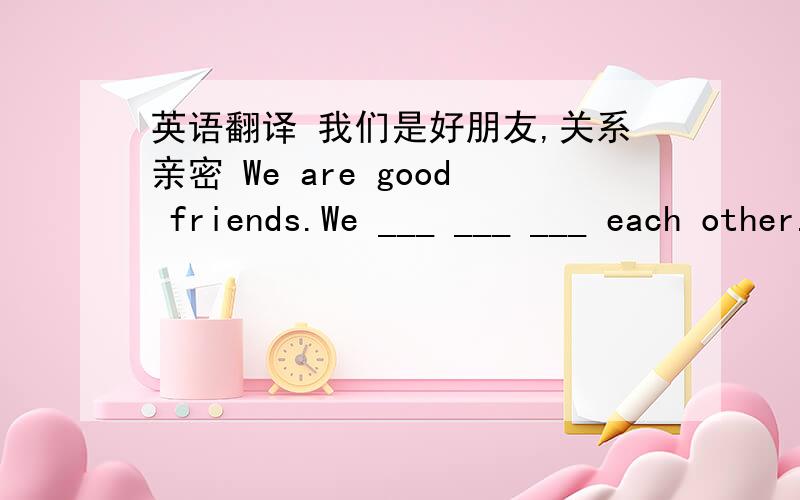 英语翻译 我们是好朋友,关系亲密 We are good friends.We ___ ___ ___ each other.
