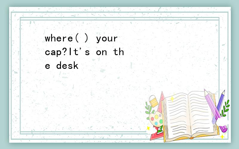 where( ) your cap?It's on the desk