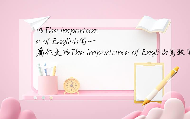 以The importance of English写一篇作文以The importance of English为题写篇短文举些例子也可以
