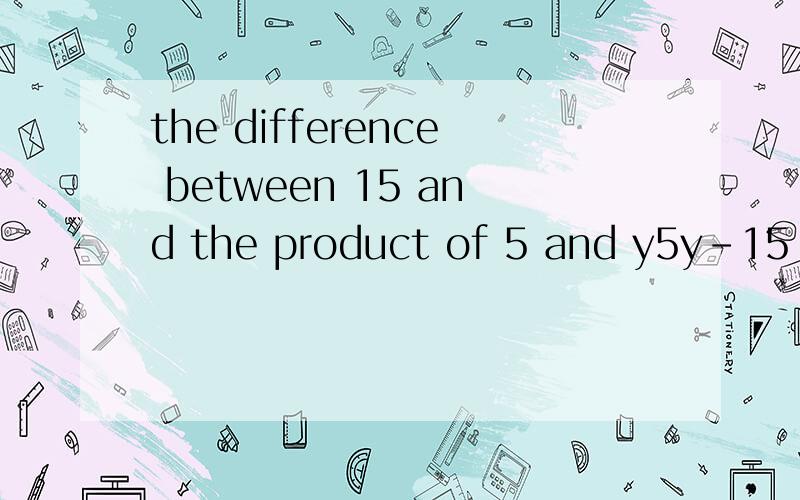 the difference between 15 and the product of 5 and y5y-15 和 15-5y.哪个是对的,为什么?（一定要为什么!