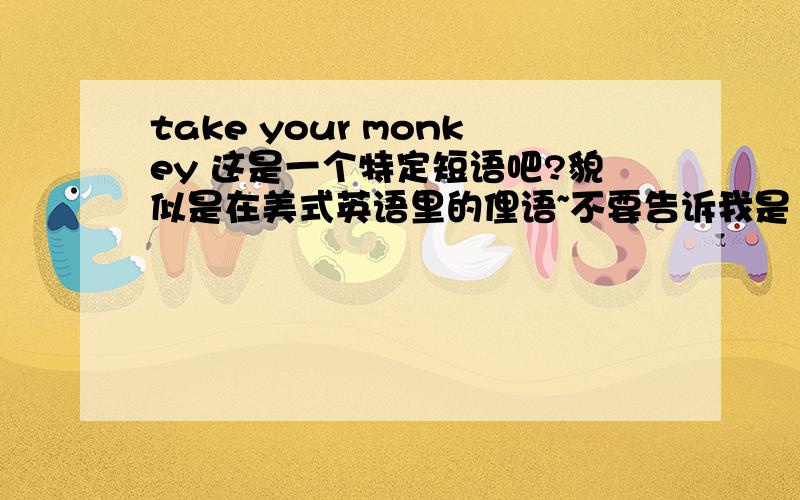 take your monkey 这是一个特定短语吧?貌似是在美式英语里的俚语~不要告诉我是“把你的猴子”...