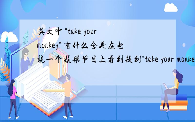 英文中“take your monkey”有什么含义在电视一个娱乐节目上看到提到