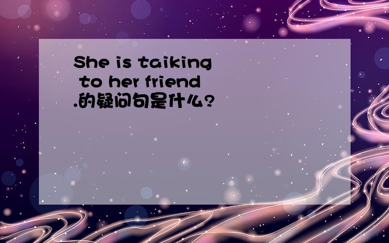 She is taiking to her friend.的疑问句是什么?