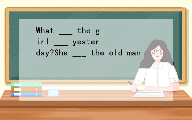What ___ the girl ___ yesterday?She ___ the old man.