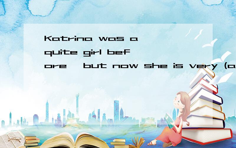 Katrina was a quite girl before ,but now she is very (a )