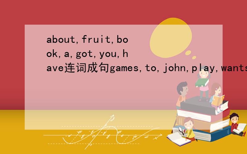 about,fruit,book,a,got,you,have连词成句games,to,john,play,wants,computer.