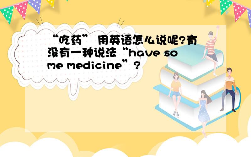 “吃药” 用英语怎么说呢?有没有一种说法“have some medicine”?