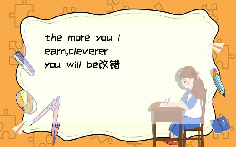the more you learn,cleverer you will be改错