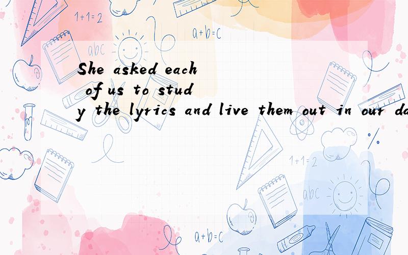 She asked each of us to study the lyrics and live them out in our daily lives .