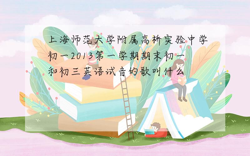 上海师范大学附属高桥实验中学初一2013第一学期期末初一和初三英语试音的歌叫什么