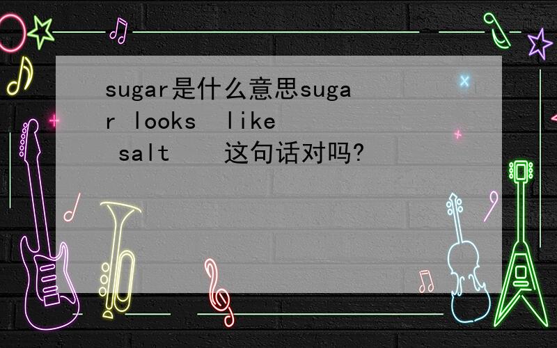 sugar是什么意思sugar looks  like  salt    这句话对吗?