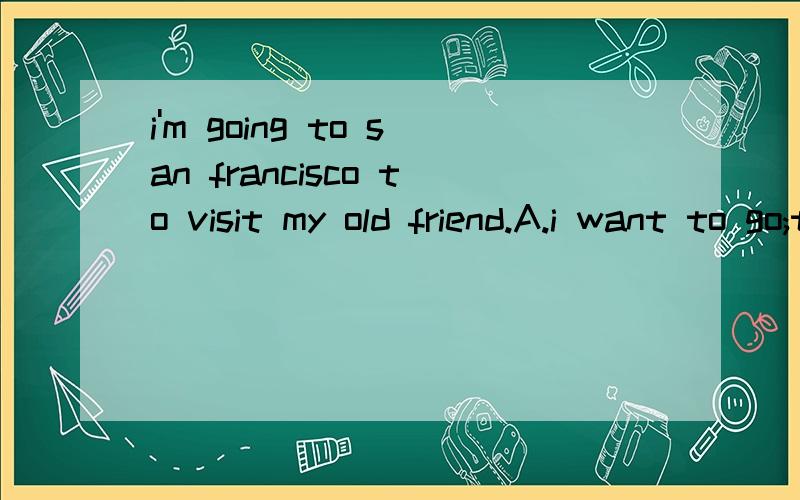 i'm going to san francisco to visit my old friend.A.i want to go;too B.who is your old friend?i'm going to san francisco to visit my old friend.A.i want to go;too .B.who is your old friend?C.can i go with you?D.have a good time!