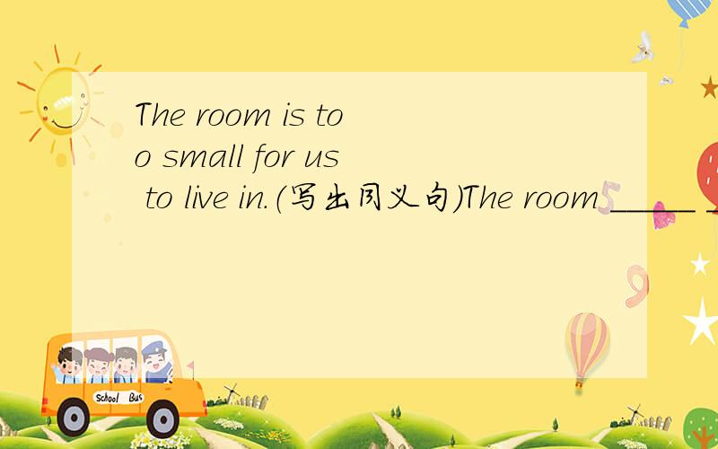 The room is too small for us to live in.（写出同义句）The room _____ ______ _____ for us to live in.