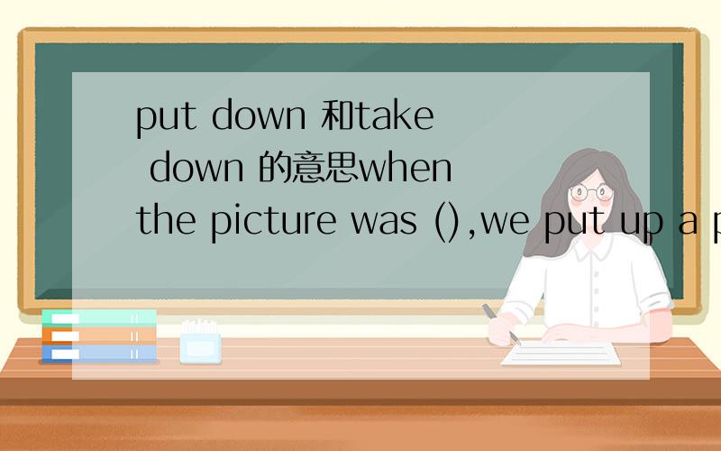put down 和take down 的意思when the picture was (),we put up a photo on the wall