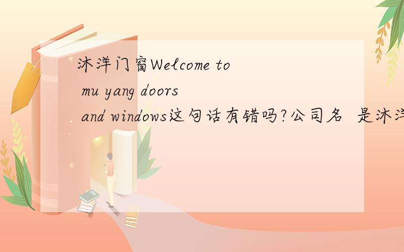 沐洋门窗Welcome to mu yang doors and windows这句话有错吗?公司名  是沐洋门窗有限公司,翻译成英文是这样吗?