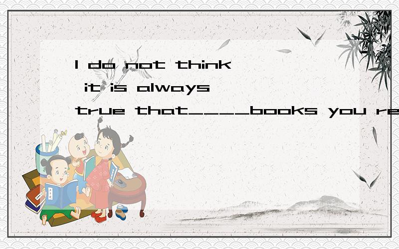 I do not think it is always true that____books you read,____they will do you .选哪个,A the more;the more good B the better;the more C the more;the more Dthe better;the more good