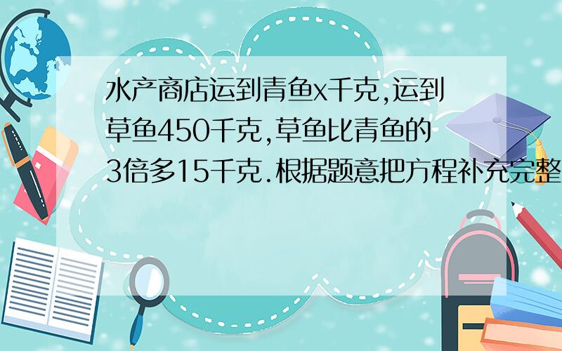 水产商店运到青鱼x千克,运到草鱼450千克,草鱼比青鱼的3倍多15千克.根据题意把方程补充完整.————=450