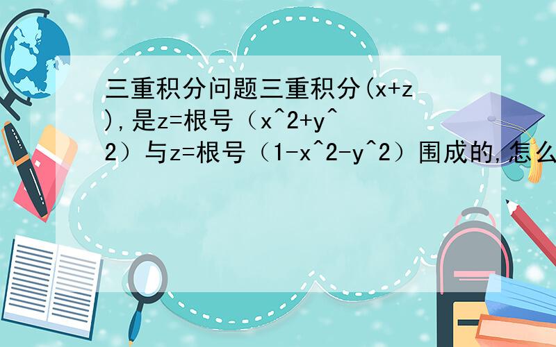三重积分问题三重积分(x+z),是z=根号（x^2+y^2）与z=根号（1-x^2-y^2）围成的,怎么计算简便?