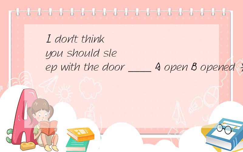 I don't think you should sleep with the door ____ A open B opened 为什么选A