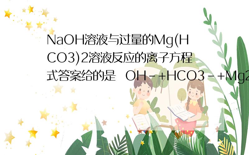 NaOH溶液与过量的Mg(HCO3)2溶液反应的离子方程式答案给的是  OH-+HCO3-+Mg2+==MgCO3↓+H2O,我的疑问是：为什么OH-与HCO3-先反应,而不与Mg2+产生Mg(OH)2沉淀?