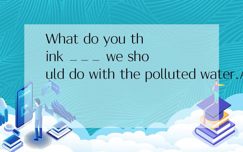 What do you think ___ we should do with the polluted water.A.that B./ C.how D.which