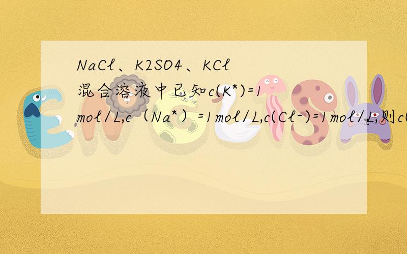 NaCl、K2SO4、KCl混合溶液中已知c(K*)=1mol/L,c（Na*）=1mol/L,c(Cl-)=1mol/L,则c(SO4^2-)为（）A.1mol/L B.0.5mol/L C.2mol/L D.无法计算
