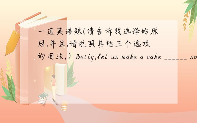 一道英语题(请告诉我选择的原因,并且,请说明其他三个选项的用法,）Betty,let us make a cake ______ some flour,sugar,butter and milk.A.at B.of C.in D.with