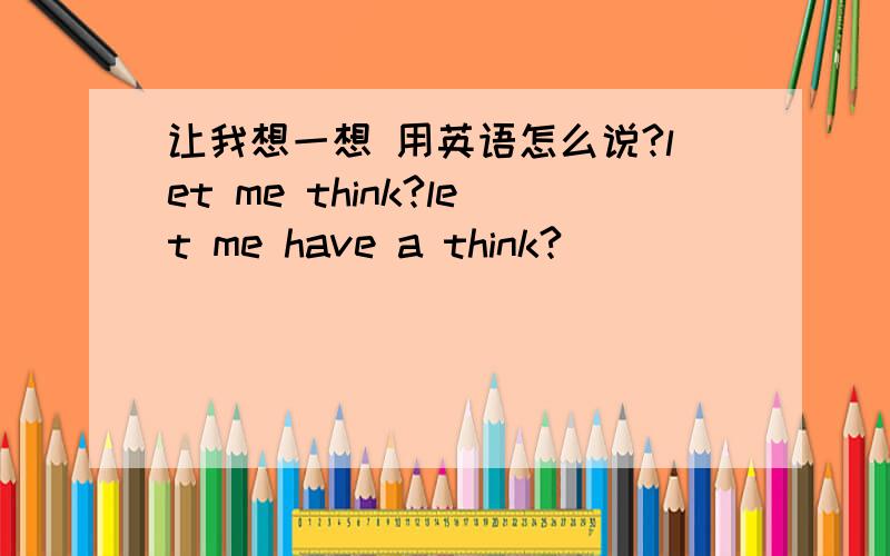 让我想一想 用英语怎么说?let me think?let me have a think?